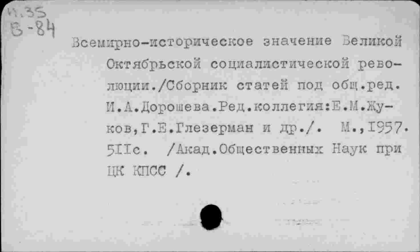 ﻿
Всемирно-историческое значение Великой Октябрьской социалистической революции. /Сборник статей под общ.ред. И.А.Дороше ва.Ред.ко лле гия:Е.М.Жуков, Г.Е.Глезерман и др./. М.,1957* 511с. /Акад.Общественных Наук при ЦК КПСС /.